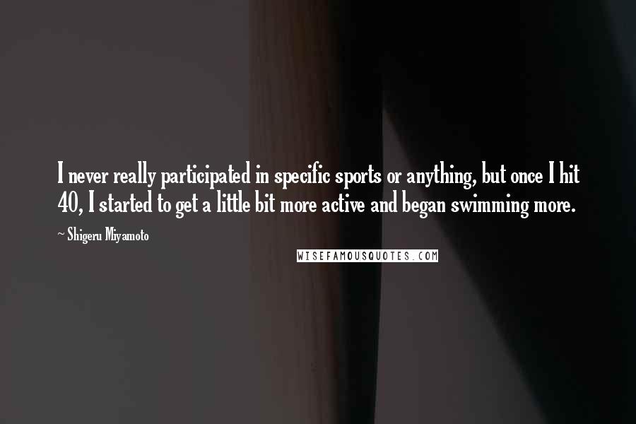 Shigeru Miyamoto Quotes: I never really participated in specific sports or anything, but once I hit 40, I started to get a little bit more active and began swimming more.