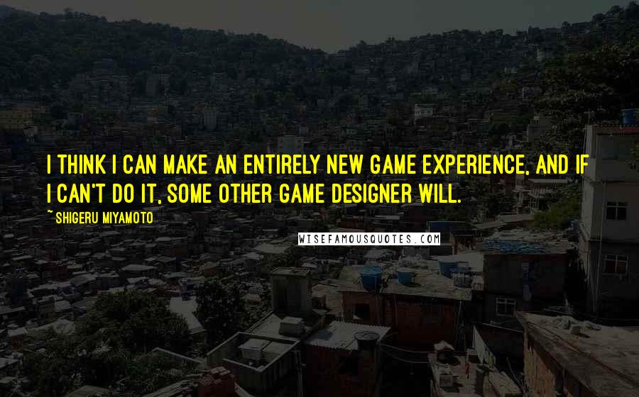 Shigeru Miyamoto Quotes: I think I can make an entirely new game experience, and if I can't do it, some other game designer will.