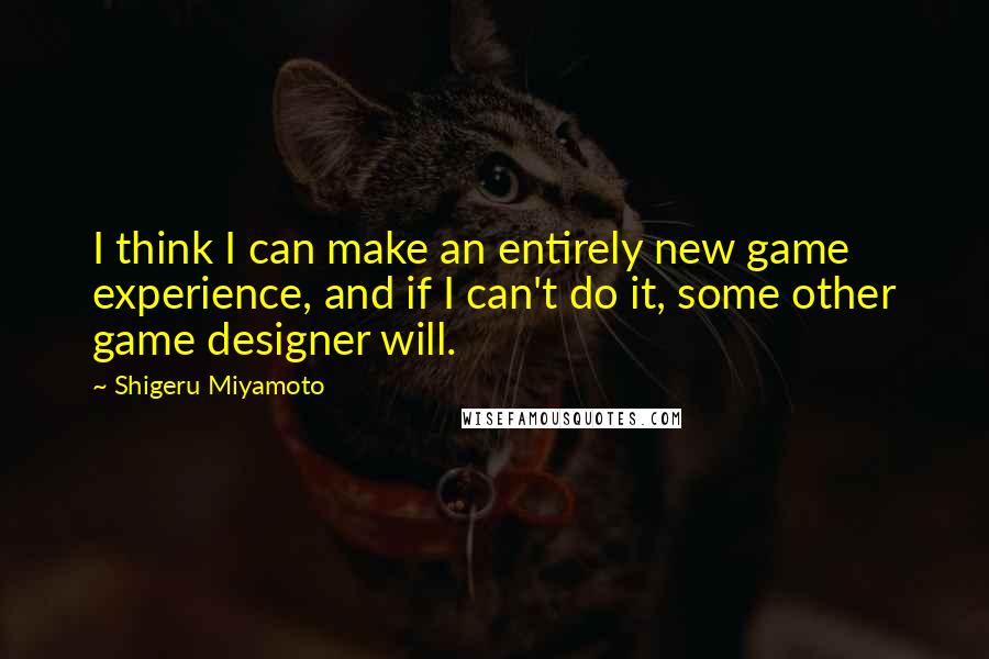 Shigeru Miyamoto Quotes: I think I can make an entirely new game experience, and if I can't do it, some other game designer will.