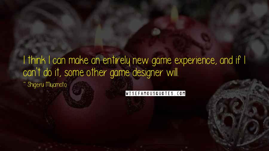 Shigeru Miyamoto Quotes: I think I can make an entirely new game experience, and if I can't do it, some other game designer will.