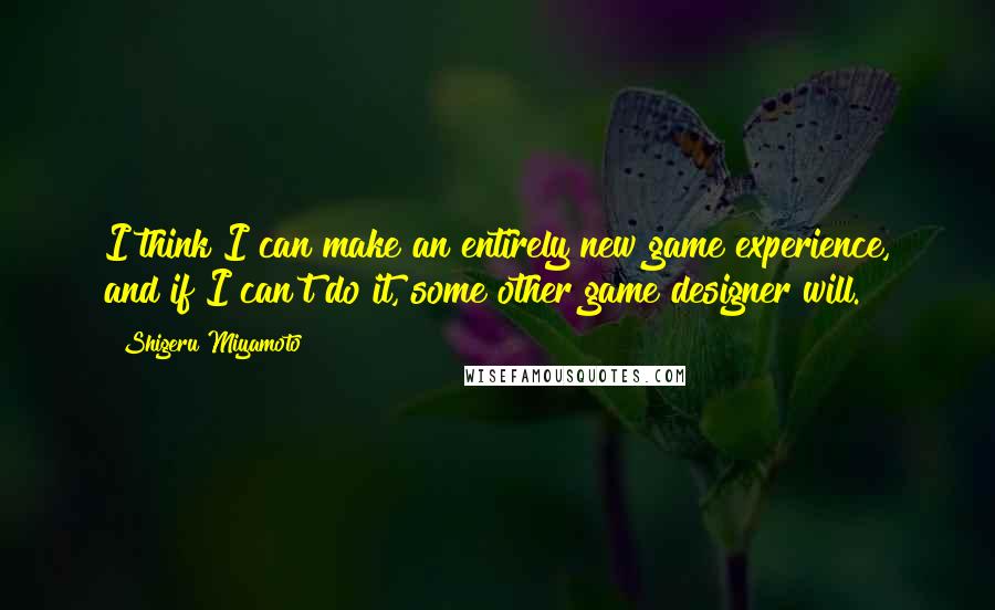 Shigeru Miyamoto Quotes: I think I can make an entirely new game experience, and if I can't do it, some other game designer will.