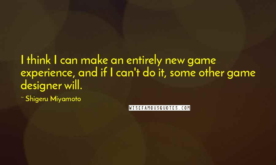 Shigeru Miyamoto Quotes: I think I can make an entirely new game experience, and if I can't do it, some other game designer will.
