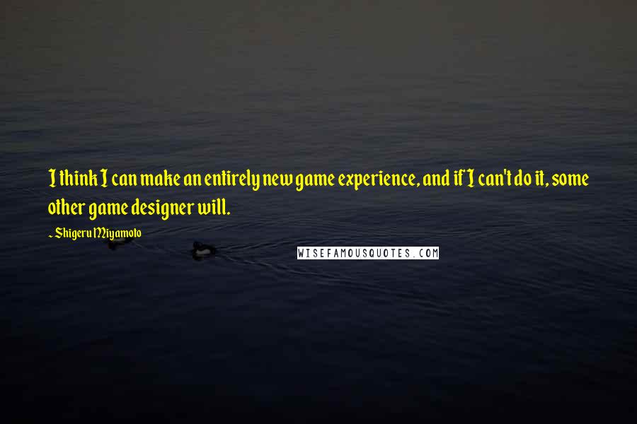 Shigeru Miyamoto Quotes: I think I can make an entirely new game experience, and if I can't do it, some other game designer will.