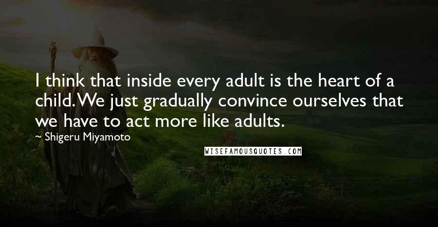 Shigeru Miyamoto Quotes: I think that inside every adult is the heart of a child. We just gradually convince ourselves that we have to act more like adults.