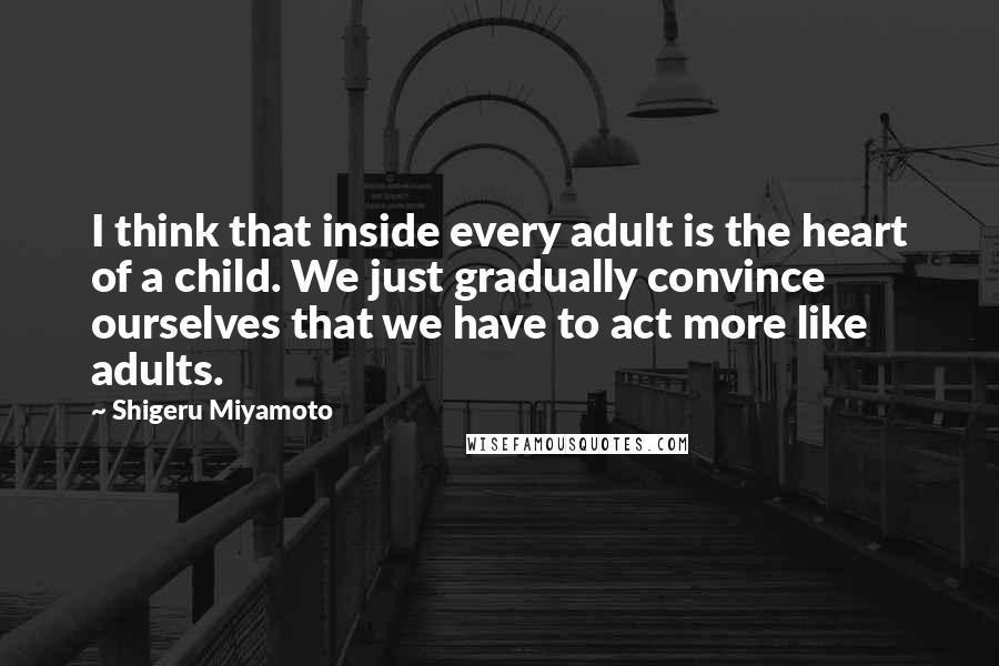 Shigeru Miyamoto Quotes: I think that inside every adult is the heart of a child. We just gradually convince ourselves that we have to act more like adults.