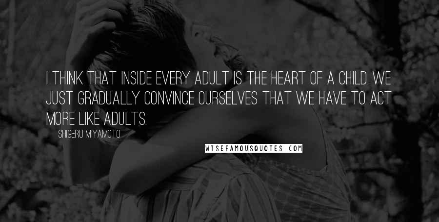 Shigeru Miyamoto Quotes: I think that inside every adult is the heart of a child. We just gradually convince ourselves that we have to act more like adults.