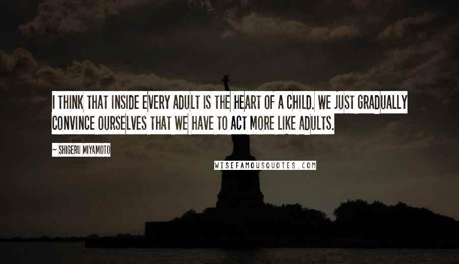 Shigeru Miyamoto Quotes: I think that inside every adult is the heart of a child. We just gradually convince ourselves that we have to act more like adults.