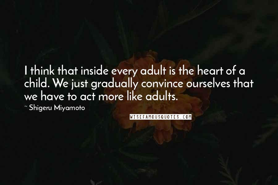 Shigeru Miyamoto Quotes: I think that inside every adult is the heart of a child. We just gradually convince ourselves that we have to act more like adults.