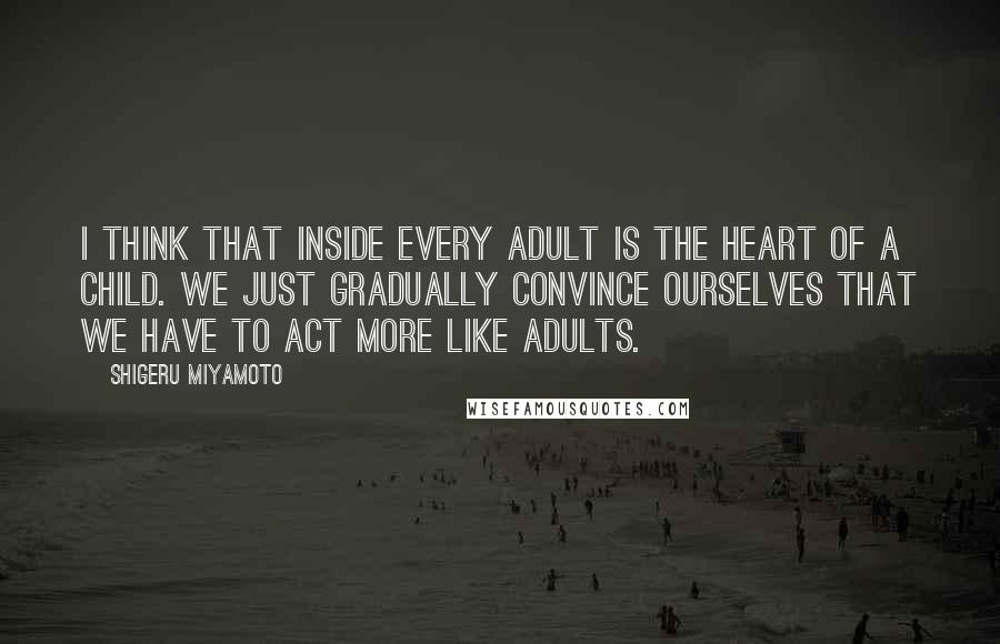 Shigeru Miyamoto Quotes: I think that inside every adult is the heart of a child. We just gradually convince ourselves that we have to act more like adults.