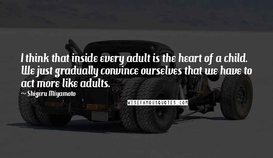 Shigeru Miyamoto Quotes: I think that inside every adult is the heart of a child. We just gradually convince ourselves that we have to act more like adults.