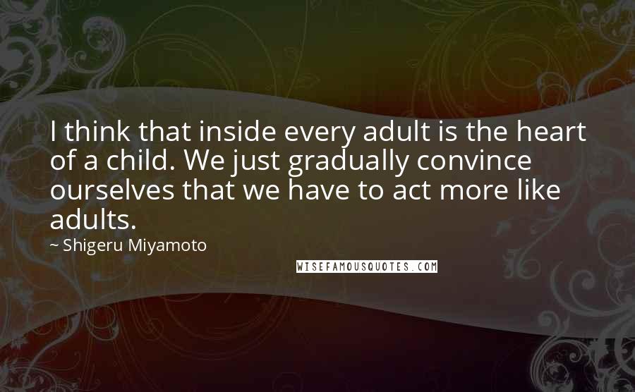 Shigeru Miyamoto Quotes: I think that inside every adult is the heart of a child. We just gradually convince ourselves that we have to act more like adults.