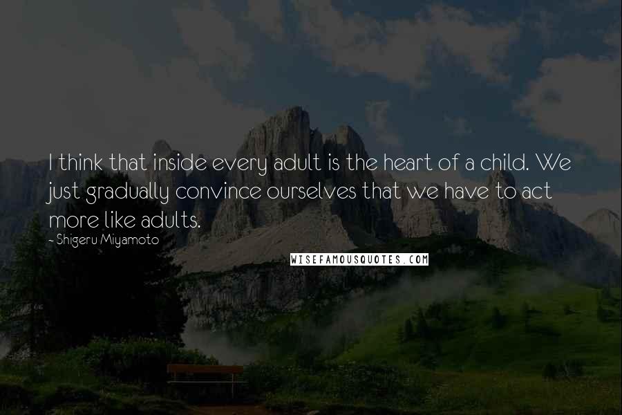 Shigeru Miyamoto Quotes: I think that inside every adult is the heart of a child. We just gradually convince ourselves that we have to act more like adults.