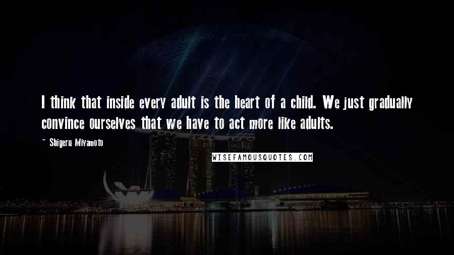 Shigeru Miyamoto Quotes: I think that inside every adult is the heart of a child. We just gradually convince ourselves that we have to act more like adults.