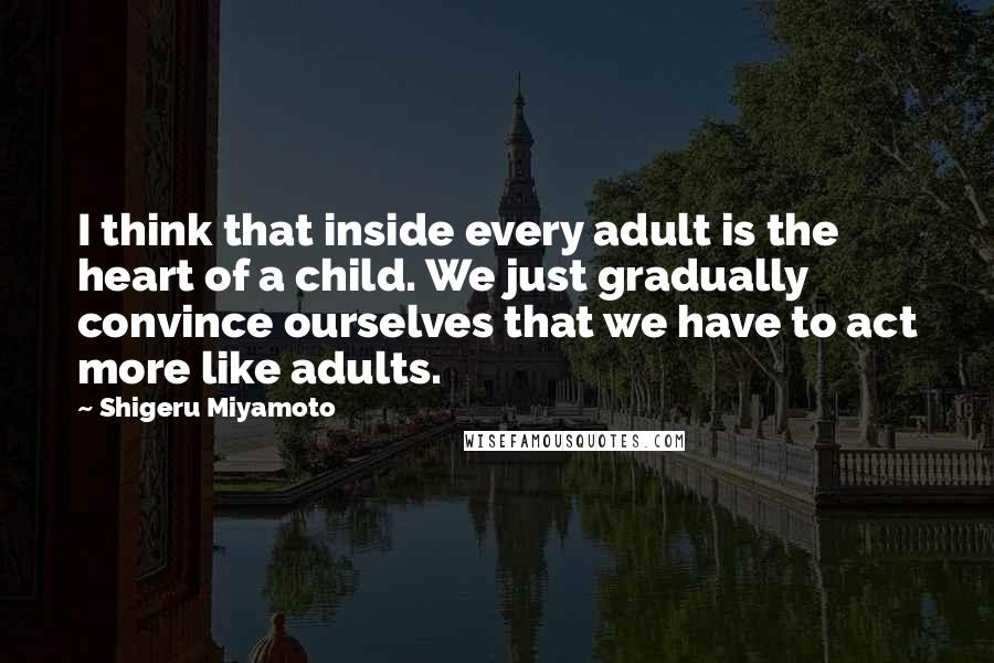 Shigeru Miyamoto Quotes: I think that inside every adult is the heart of a child. We just gradually convince ourselves that we have to act more like adults.