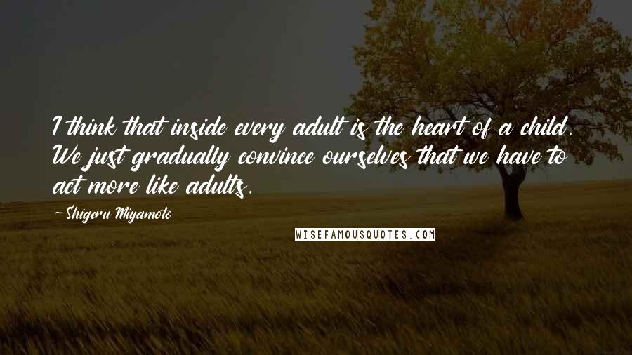 Shigeru Miyamoto Quotes: I think that inside every adult is the heart of a child. We just gradually convince ourselves that we have to act more like adults.