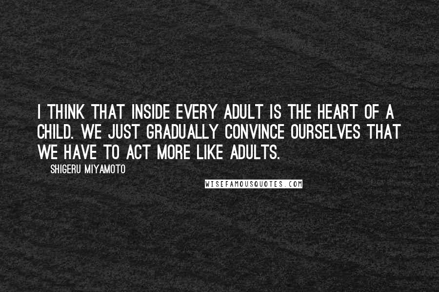 Shigeru Miyamoto Quotes: I think that inside every adult is the heart of a child. We just gradually convince ourselves that we have to act more like adults.