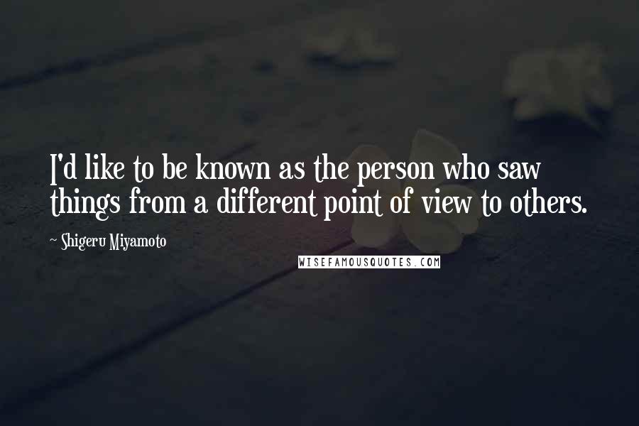 Shigeru Miyamoto Quotes: I'd like to be known as the person who saw things from a different point of view to others.