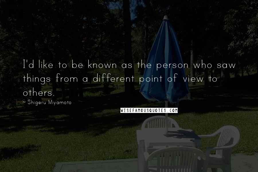 Shigeru Miyamoto Quotes: I'd like to be known as the person who saw things from a different point of view to others.