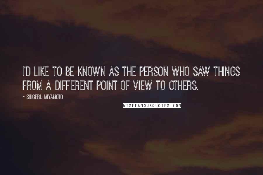 Shigeru Miyamoto Quotes: I'd like to be known as the person who saw things from a different point of view to others.