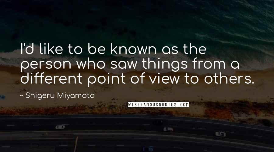 Shigeru Miyamoto Quotes: I'd like to be known as the person who saw things from a different point of view to others.