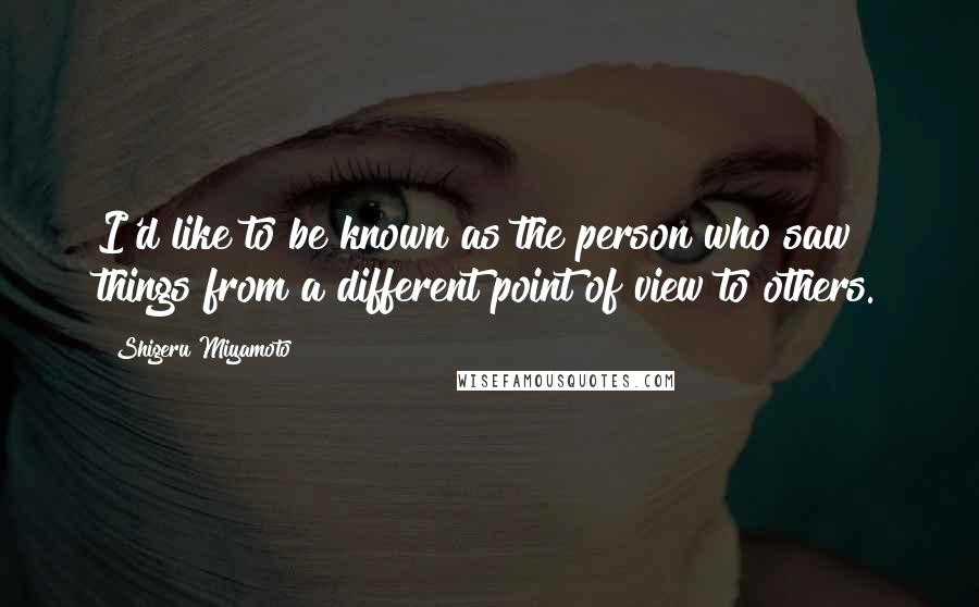 Shigeru Miyamoto Quotes: I'd like to be known as the person who saw things from a different point of view to others.