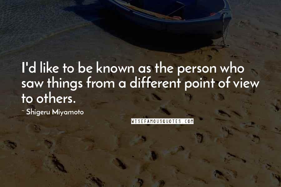 Shigeru Miyamoto Quotes: I'd like to be known as the person who saw things from a different point of view to others.