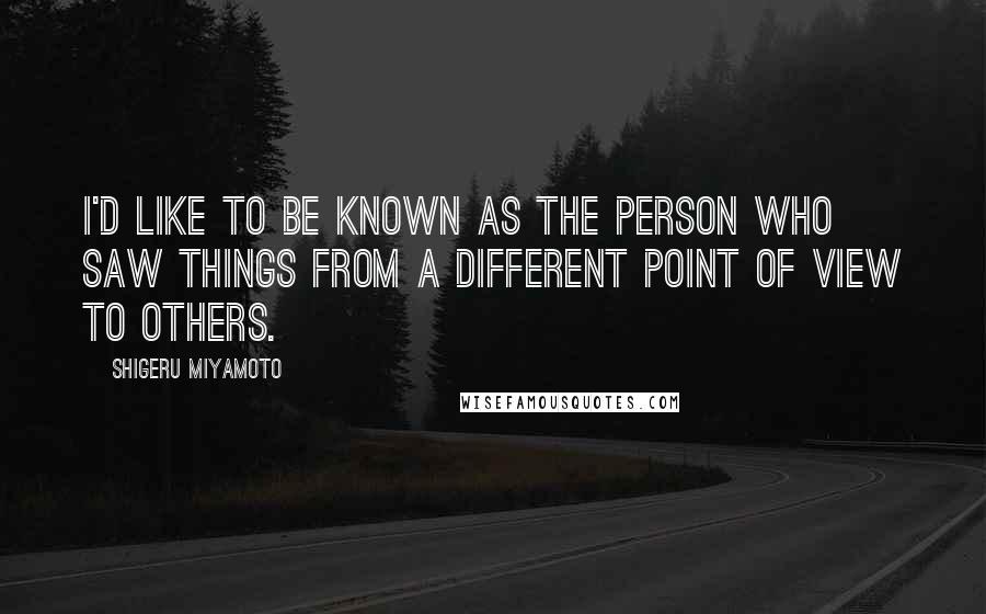 Shigeru Miyamoto Quotes: I'd like to be known as the person who saw things from a different point of view to others.