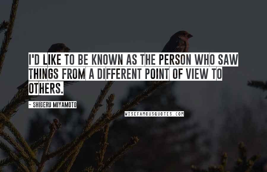 Shigeru Miyamoto Quotes: I'd like to be known as the person who saw things from a different point of view to others.