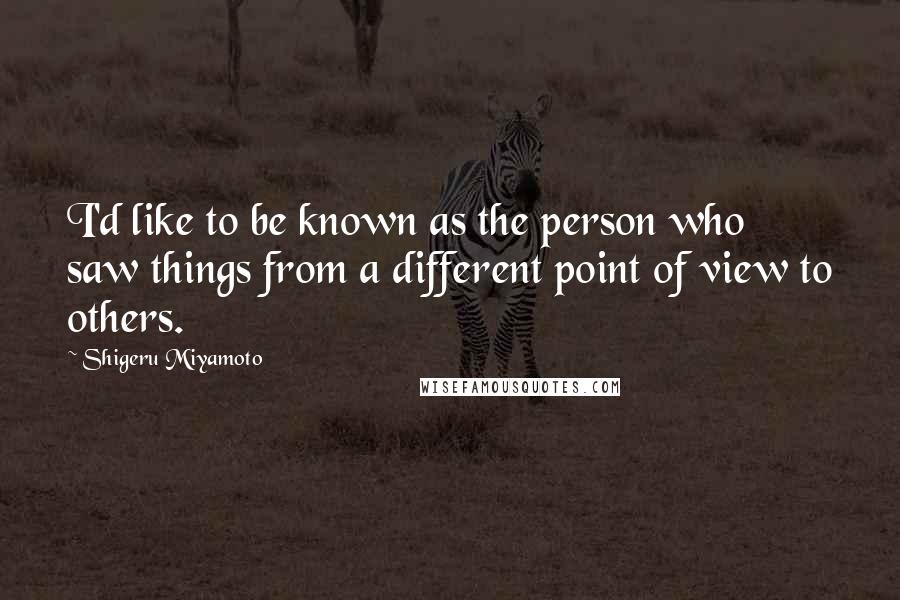 Shigeru Miyamoto Quotes: I'd like to be known as the person who saw things from a different point of view to others.