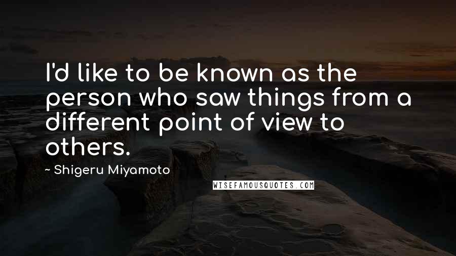 Shigeru Miyamoto Quotes: I'd like to be known as the person who saw things from a different point of view to others.