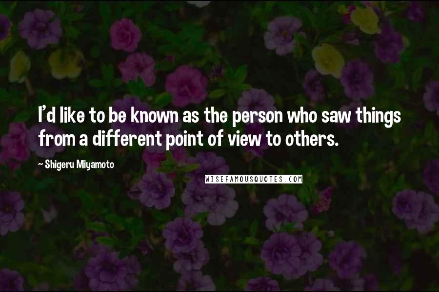 Shigeru Miyamoto Quotes: I'd like to be known as the person who saw things from a different point of view to others.