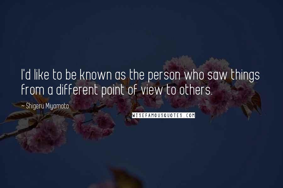 Shigeru Miyamoto Quotes: I'd like to be known as the person who saw things from a different point of view to others.