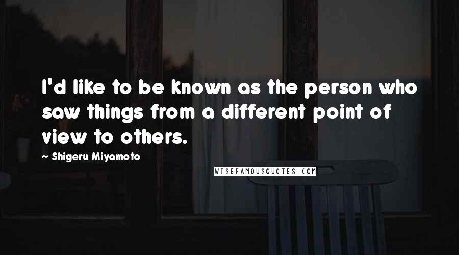 Shigeru Miyamoto Quotes: I'd like to be known as the person who saw things from a different point of view to others.