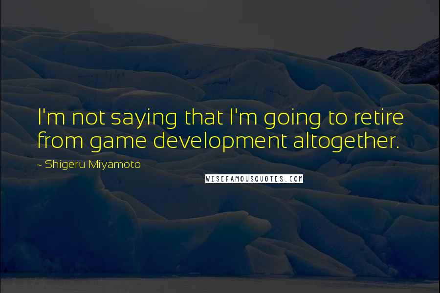 Shigeru Miyamoto Quotes: I'm not saying that I'm going to retire from game development altogether.