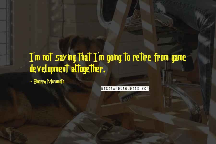 Shigeru Miyamoto Quotes: I'm not saying that I'm going to retire from game development altogether.