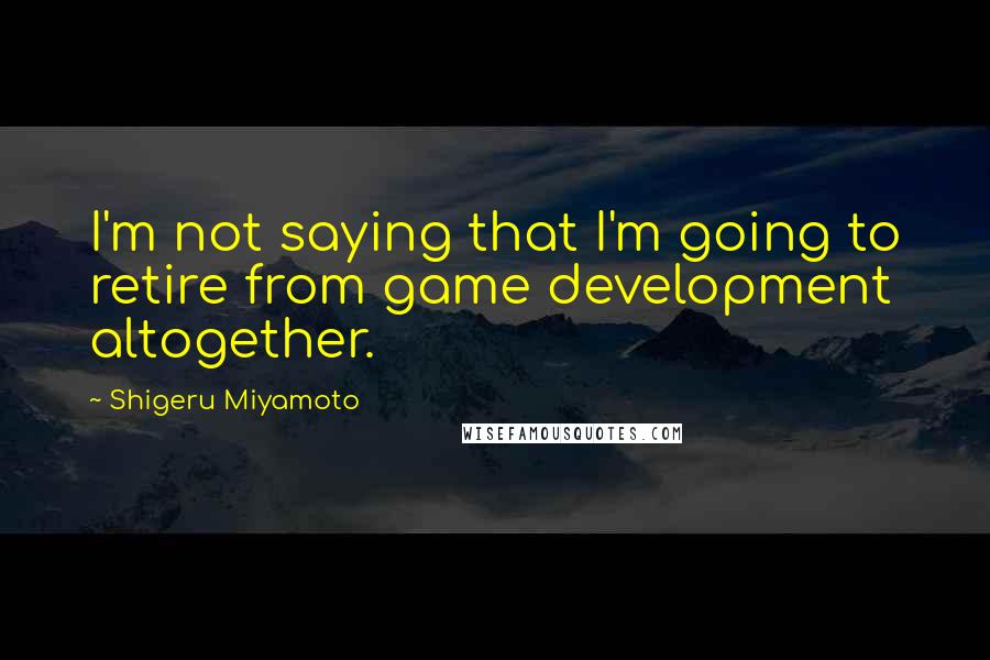 Shigeru Miyamoto Quotes: I'm not saying that I'm going to retire from game development altogether.