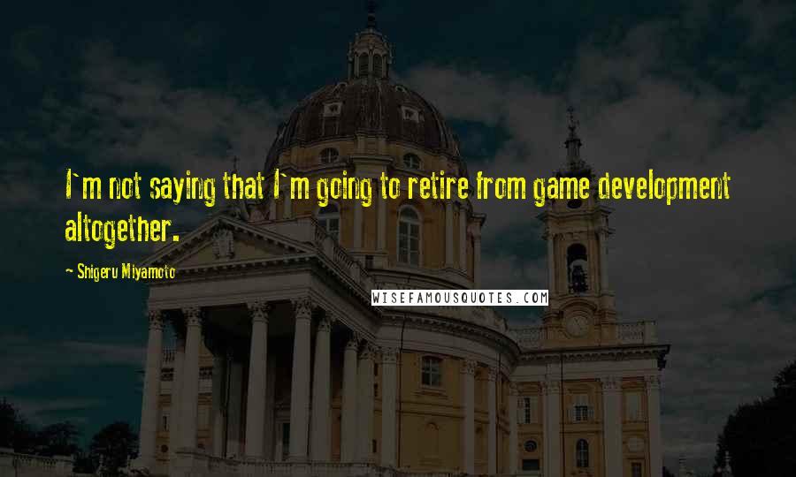 Shigeru Miyamoto Quotes: I'm not saying that I'm going to retire from game development altogether.