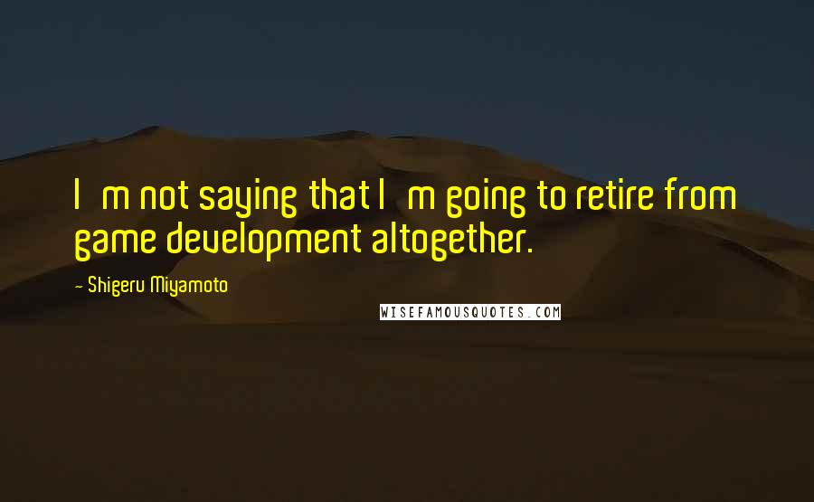 Shigeru Miyamoto Quotes: I'm not saying that I'm going to retire from game development altogether.