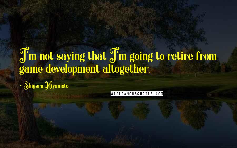 Shigeru Miyamoto Quotes: I'm not saying that I'm going to retire from game development altogether.