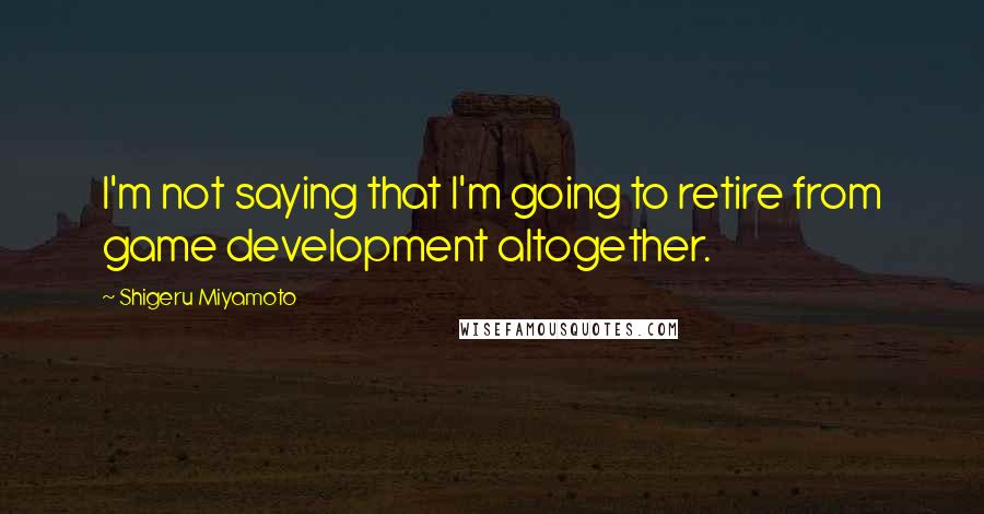 Shigeru Miyamoto Quotes: I'm not saying that I'm going to retire from game development altogether.