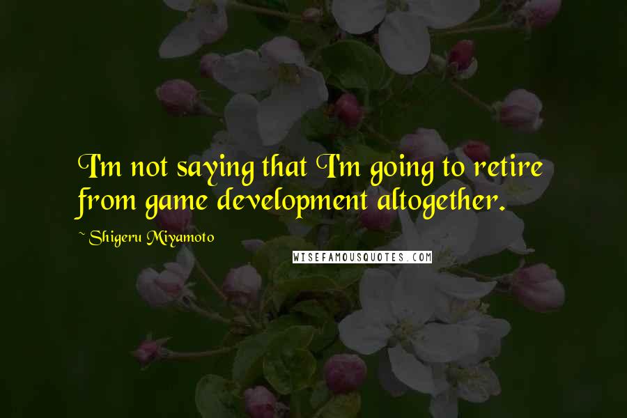 Shigeru Miyamoto Quotes: I'm not saying that I'm going to retire from game development altogether.