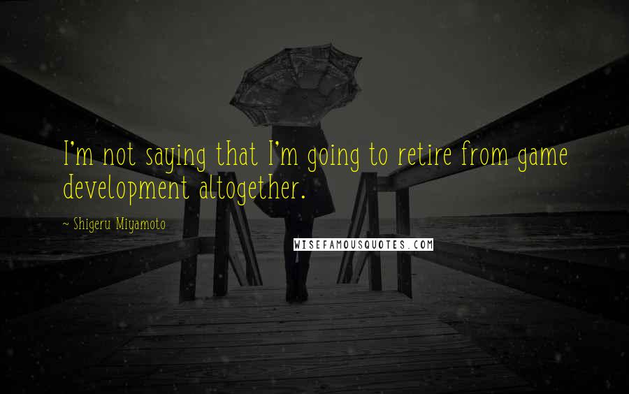 Shigeru Miyamoto Quotes: I'm not saying that I'm going to retire from game development altogether.