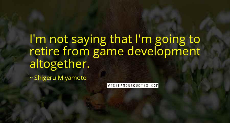 Shigeru Miyamoto Quotes: I'm not saying that I'm going to retire from game development altogether.