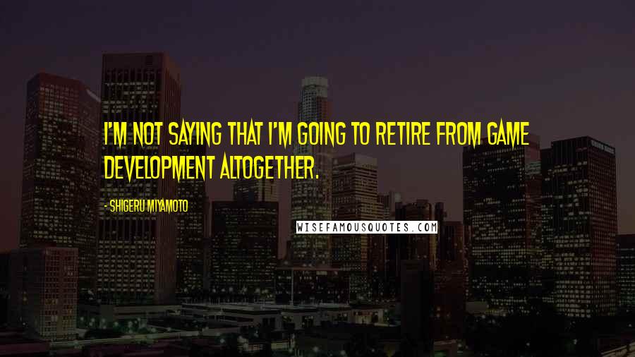 Shigeru Miyamoto Quotes: I'm not saying that I'm going to retire from game development altogether.