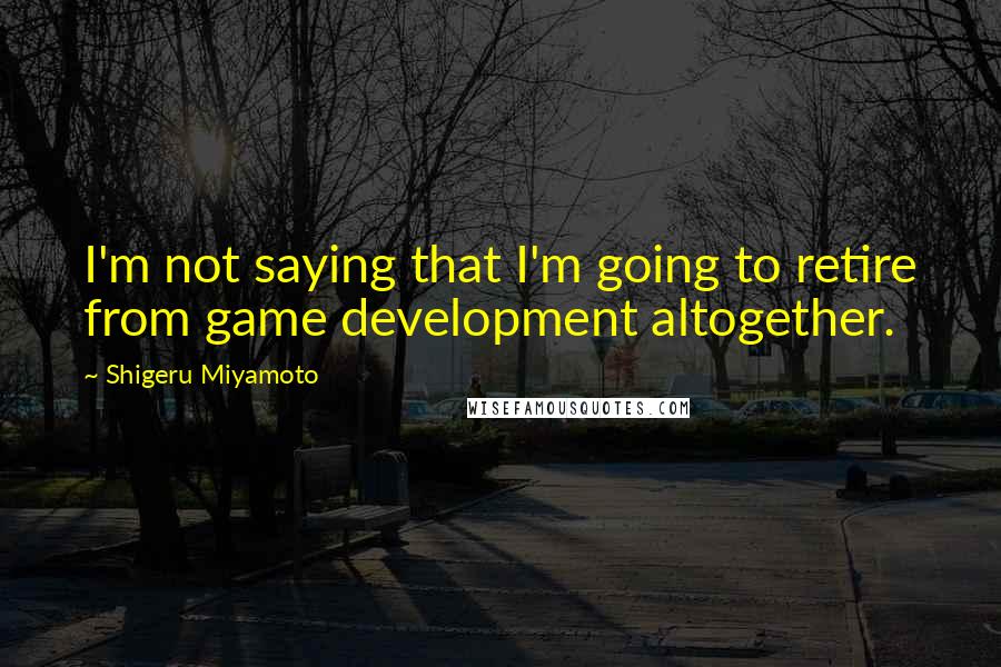 Shigeru Miyamoto Quotes: I'm not saying that I'm going to retire from game development altogether.