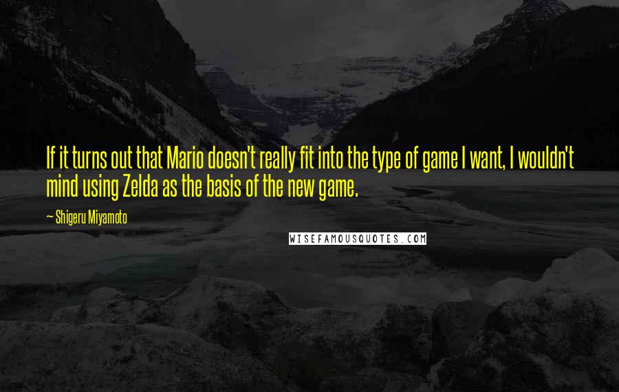 Shigeru Miyamoto Quotes: If it turns out that Mario doesn't really fit into the type of game I want, I wouldn't mind using Zelda as the basis of the new game.