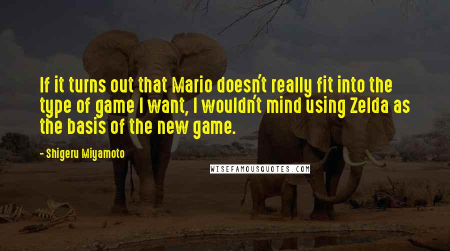 Shigeru Miyamoto Quotes: If it turns out that Mario doesn't really fit into the type of game I want, I wouldn't mind using Zelda as the basis of the new game.