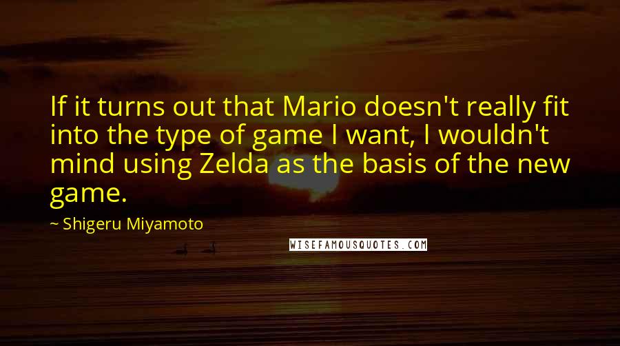 Shigeru Miyamoto Quotes: If it turns out that Mario doesn't really fit into the type of game I want, I wouldn't mind using Zelda as the basis of the new game.