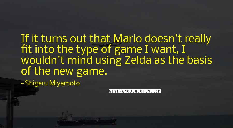 Shigeru Miyamoto Quotes: If it turns out that Mario doesn't really fit into the type of game I want, I wouldn't mind using Zelda as the basis of the new game.