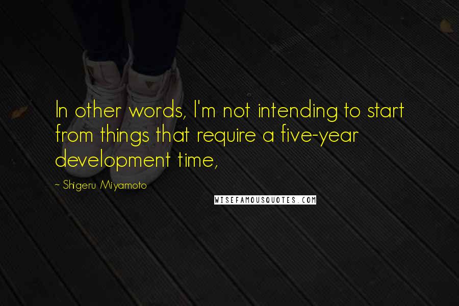 Shigeru Miyamoto Quotes: In other words, I'm not intending to start from things that require a five-year development time,